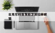 开云体育APP下载-北克尔科首发后卫波拉赫被赞